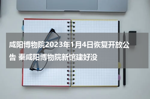 咸阳博物院2023年1月4日恢复开放公告 秦咸阳博物院新馆建好没