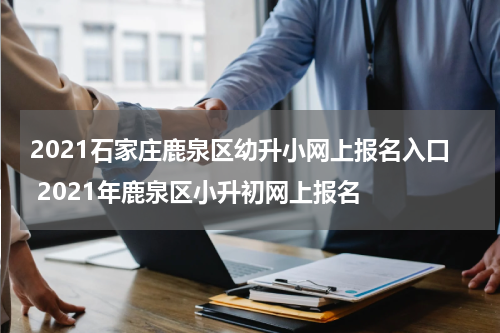 2021石家庄鹿泉区幼升小网上报名入口 2021年鹿泉区小升初网上报名