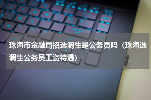 珠海市金融局招选调生是公务员吗（珠海选调生公务员工资待遇）