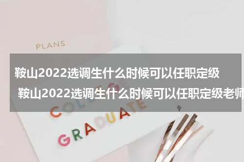 鞍山2022选调生什么时候可以任职定级 鞍山2022选调生什么时候可以任职定级老师