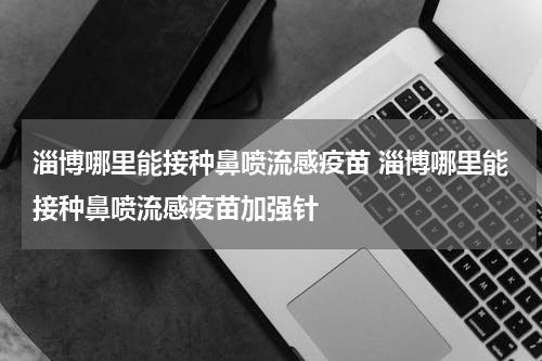 淄博哪里能接种鼻喷流感疫苗 淄博哪里能接种鼻喷流感疫苗加强针