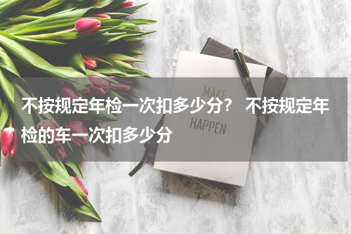 不按规定年检一次扣多少分？ 不按规定年检的车一次扣多少分