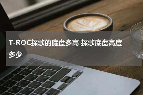 T-ROC探歌的底盘多高 探歌底盘高度多少