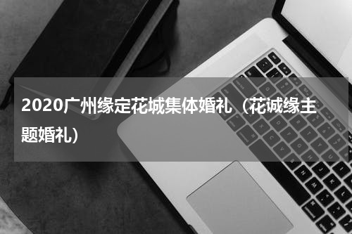 2020广州缘定花城集体婚礼（花诚缘主题婚礼）