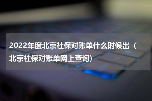 2022年度北京社保对账单什么时候出（北京社保对账单网上查询）