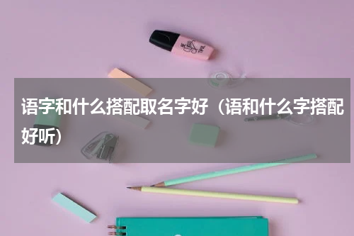 语字和什么搭配取名字好（语和什么字搭配好听）