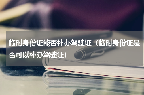 临时身份证能否补办驾驶证（临时身份证是否可以补办驾驶证）
