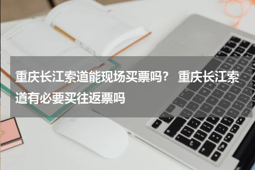 重庆长江索道能现场买票吗？ 重庆长江索道有必要买往返票吗