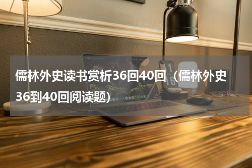 儒林外史读书赏析36回40回（儒林外史36到40回阅读题）