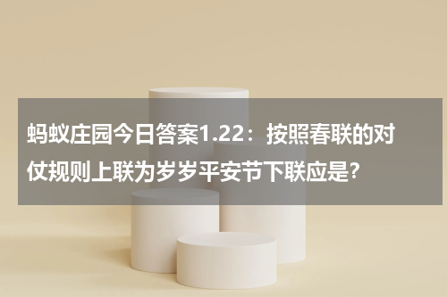 蚂蚁庄园今日答案1.22：按照春联的对仗规则上联为岁岁平安节下联应是？
