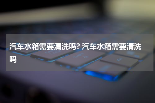 汽车水箱需要清洗吗? 汽车水箱需要清洗吗