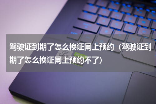驾驶证到期了怎么换证网上预约（驾驶证到期了怎么换证网上预约不了）