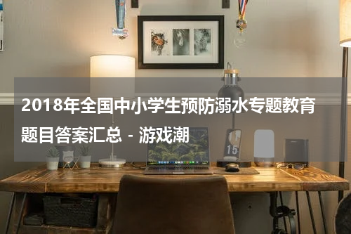 2018年全国中小学生预防溺水专题教育题目答案汇总 - 游戏潮
