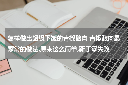 怎样做出超级下饭的青椒酿肉 青椒酿肉最家常的做法,原来这么简单,新手零失败
