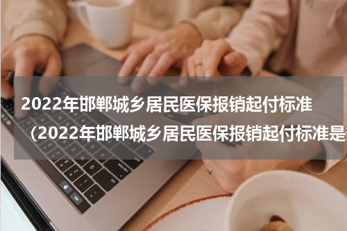2022年邯郸城乡居民医保报销起付标准（2022年邯郸城乡居民医保报销起付标准是多少）
