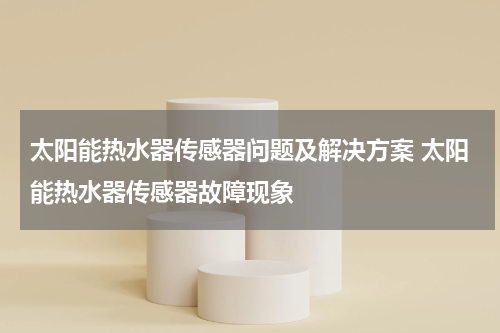 太阳能热水器传感器问题及解决方案 太阳能热水器传感器故障现象