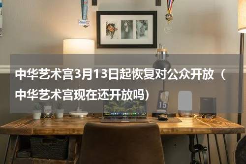 中华艺术宫3月13日起恢复对公众开放（中华艺术宫现在还开放吗）