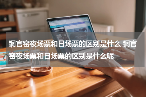 铜官窑夜场票和日场票的区别是什么 铜官窑夜场票和日场票的区别是什么呢