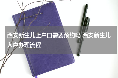 西安新生儿上户口需要预约吗 西安新生儿入户办理流程