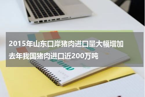 2015年山东口岸猪肉进口量大幅增加 去年我国猪肉进口近200万吨