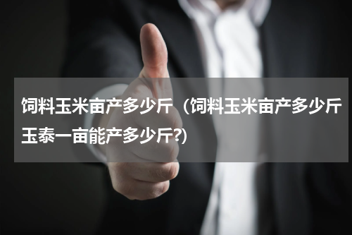 饲料玉米亩产多少斤（饲料玉米亩产多少斤玉泰一亩能产多少斤?）