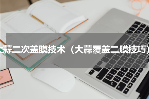大蒜二次盖膜技术（大蒜覆盖二膜技巧）