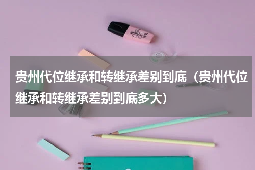 贵州代位继承和转继承差别到底（贵州代位继承和转继承差别到底多大）