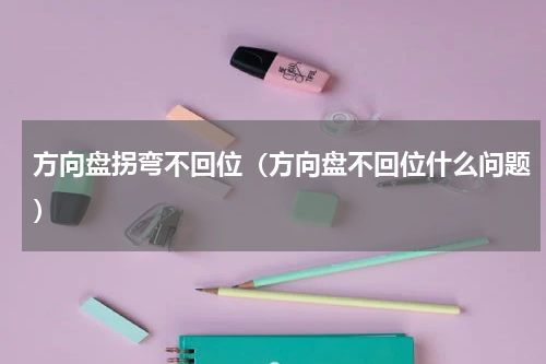 方向盘拐弯不回位（方向盘不回位什么问题）