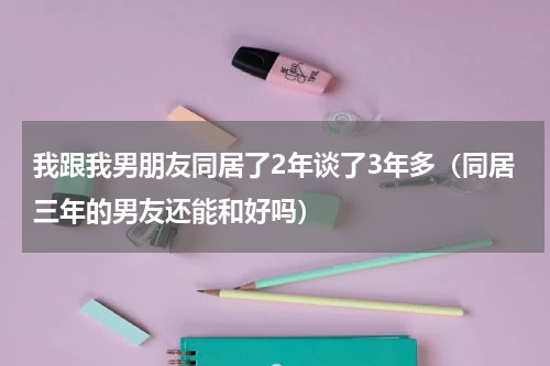 我跟我男朋友同居了2年谈了3年多（同居三年的男友还能和好吗）