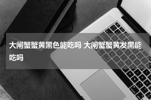 大闸蟹蟹黄黑色能吃吗 大闸蟹蟹黄发黑能吃吗