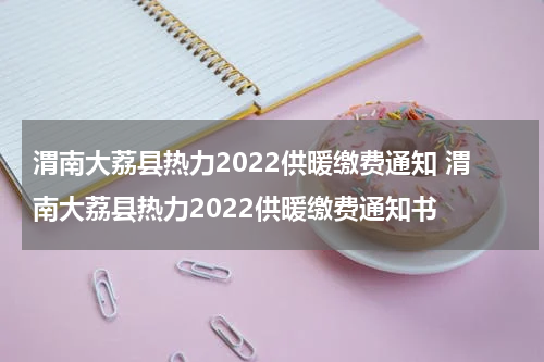 渭南大荔县热力2022供暖缴费通知 渭南大荔县热力2022供暖缴费通知书