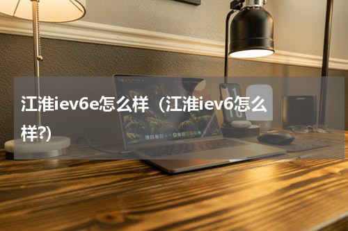 江淮iev6e怎么样（江淮iev6怎么样?）