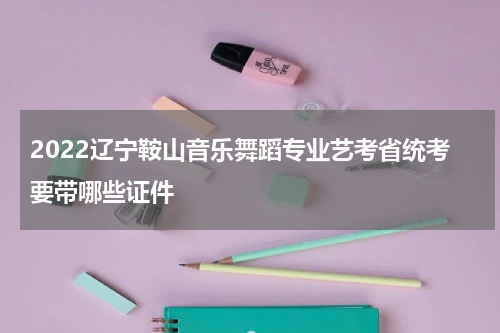 2022辽宁鞍山音乐舞蹈专业艺考省统考要带哪些证件