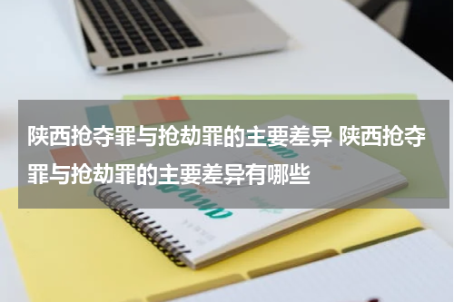 陕西抢夺罪与抢劫罪的主要差异 陕西抢夺罪与抢劫罪的主要差异有哪些