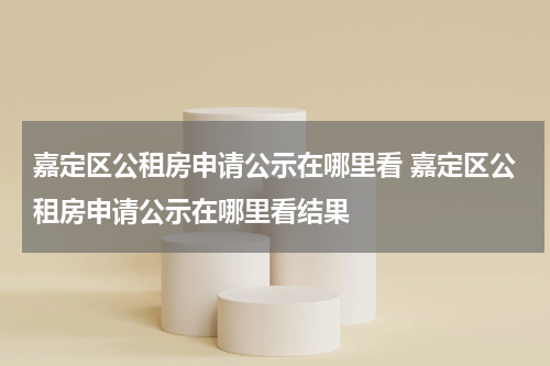 嘉定区公租房申请公示在哪里看 嘉定区公租房申请公示在哪里看结果