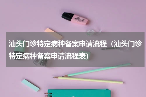 汕头门诊特定病种备案申请流程（汕头门诊特定病种备案申请流程表）