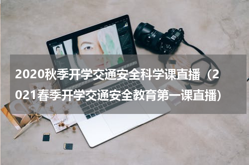 2020秋季开学交通安全科学课直播（2021春季开学交通安全教育第一课直播）