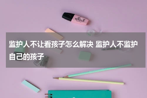 监护人不让看孩子怎么解决 监护人不监护自己的孩子