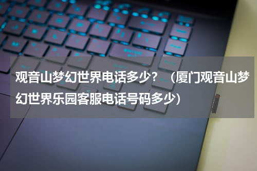 观音山梦幻世界电话多少？（厦门观音山梦幻世界乐园客服电话号码多少）