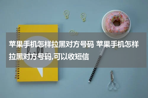 苹果手机怎样拉黑对方号码 苹果手机怎样拉黑对方号码,可以收短信