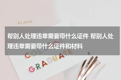 帮别人处理违章需要带什么证件 帮别人处理违章需要带什么证件和材料