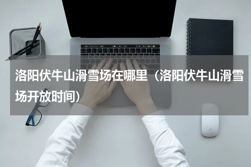 洛阳伏牛山滑雪场在哪里（洛阳伏牛山滑雪场开放时间）