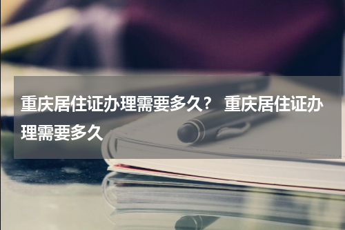 重庆居住证办理需要多久？ 重庆居住证办理需要多久