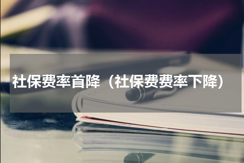社保费率首降（社保费费率下降）