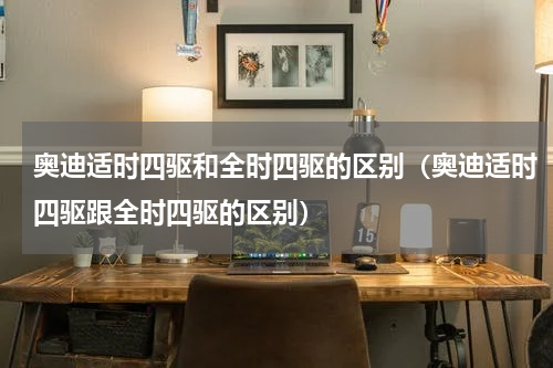 奥迪适时四驱和全时四驱的区别（奥迪适时四驱跟全时四驱的区别）