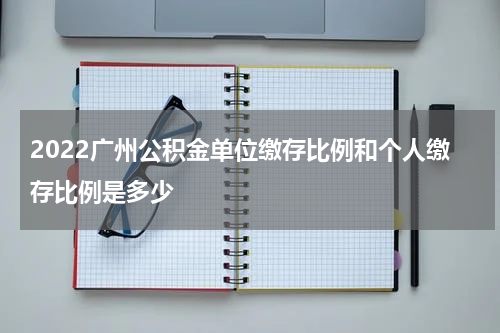 2022广州公积金单位缴存比例和个人缴存比例是多少