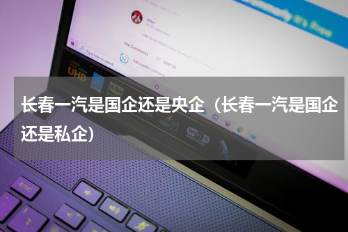 长春一汽是国企还是央企（长春一汽是国企还是私企）