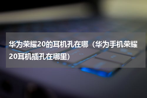 华为荣耀20的耳机孔在哪（华为手机荣耀20耳机插孔在哪里）