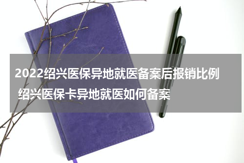 2022绍兴医保异地就医备案后报销比例 绍兴医保卡异地就医如何备案