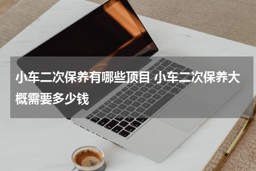 小车二次保养有哪些顶目 小车二次保养大概需要多少钱